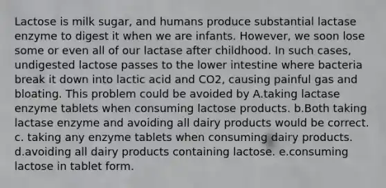 Lactose is milk sugar, and humans produce substantial lactase enzyme to digest it when we are infants. However, we soon lose some or even all of our lactase after childhood. In such cases, undigested lactose passes to the lower intestine where bacteria break it down into lactic acid and CO2, causing painful gas and bloating. This problem could be avoided by A.taking lactase enzyme tablets when consuming lactose products. b.Both taking lactase enzyme and avoiding all dairy products would be correct. c. taking any enzyme tablets when consuming dairy products. d.avoiding all dairy products containing lactose. e.consuming lactose in tablet form.