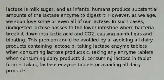 lactose is milk sugar, and as infants, humans produce substantial amounts of the lactase enzyme to digest it. However, as we age, we soon lose some or even all of our lactase. In such cases, undigested lactose passes to the lower intestine where bacteria break it down into lactic acid and CO2, causing painful gas and bloating. This problem could be avoided by a. avoiding all dairy products containing lactose b. taking lactase enzyme tablets when consuming lactose products c. taking any enzyme tablets when consuming dairy products d. consuming lactose in tablet form e. taking lactase enzyme tablets or avoiding all dairy products