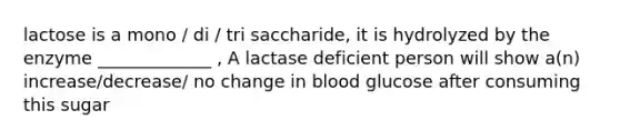 lactose is a mono / di / tri saccharide, it is hydrolyzed by the enzyme _____________ , A lactase deficient person will show a(n) increase/decrease/ no change in blood glucose after consuming this sugar