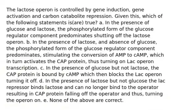 The lactose operon is controlled by gene induction, gene activation and carbon catabolite repression. Given this, which of the following statements is(are) true? a. In the presence of glucose and lactose, the phosphorylated form of the glucose regulator component predominates shutting off the lactose operon. b. In the presence of lactose, and absence of glucose, the phosphorylated form of the glucose regulator component predominates, stimulating the conversion of AMP to cAMP, which in turn activates the CAP protein, thus turning on Lac operon transcription. c. In the presence of glucose but not lactose, the CAP protein is bound by cAMP which then blocks the Lac operon turning it off. d. In the presence of lactose but not glucose the lac repressor binds lactose and can no longer bind to the operator resulting in CAP protein falling off the operator and thus, turning the operon on. e. None of the above are correct.