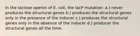 In the lactose operon of E. coli, the lacP mutation: a.) never produces the structural genes b.) produces the structural genes only in the presence of the inducer c.) produces the structural genes only in the absence of the inducer d.) producer the structural genes all the time.