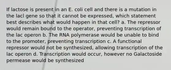 If lactose is present in an E. coli cell and there is a mutation in the lacl gene so that it cannot be expressed, which statement best describes what would happen in that cell? a. The repressor would remain bound to the operator, preventing transcription of the lac operon b. The RNA polymerase would be unable to bind to the promoter, preventing transcription c. A functional repressor would not be synthesized, allowing transcription of the lac operon d. Transcription would occur, however no Galactoside permease would be synthesized