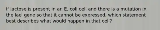 If lactose is present in an E. coli cell and there is a mutation in the lacl gene so that it cannot be expressed, which statement best describes what would happen in that cell?