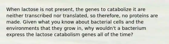 When lactose is not present, the genes to catabolize it are neither transcribed nor translated, so therefore, no proteins are made. Given what you know about bacterial cells and the environments that they grow in, why wouldn't a bacterium express the lactose catabolism genes all of the time?