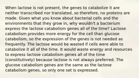 When lactose is not present, the genes to catabolize it are neither transcribed nor translated, so therefore, no proteins are made. Given what you know about bacterial cells and the environments that they grow in, why wouldn't a bacterium express the lactose catabolism genes all of the time? Lactose catabolism provides more energy for the cell than glucose catabolism, so the expression of the genes is not needed as frequently. The lactose would be wasted if cells were able to catabolize it all of the time. It would waste energy and resources to express lactose catabolism genes all of the time (constitutively) because lactose is not always preferred. The glucose catabolism genes are the same as the lactose catabolism genes, so only one set is expressed.