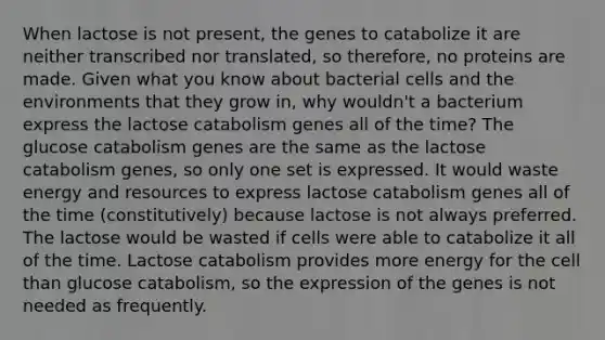 When lactose is not present, the genes to catabolize it are neither transcribed nor translated, so therefore, no proteins are made. Given what you know about bacterial cells and the environments that they grow in, why wouldn't a bacterium express the lactose catabolism genes all of the time? The glucose catabolism genes are the same as the lactose catabolism genes, so only one set is expressed. It would waste energy and resources to express lactose catabolism genes all of the time (constitutively) because lactose is not always preferred. The lactose would be wasted if cells were able to catabolize it all of the time. Lactose catabolism provides more energy for the cell than glucose catabolism, so the expression of the genes is not needed as frequently.