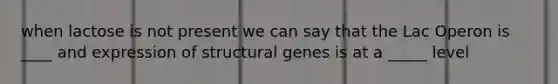 when lactose is not present we can say that the Lac Operon is ____ and expression of structural genes is at a _____ level