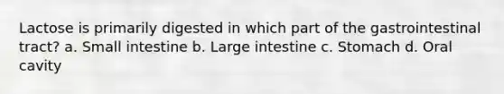 Lactose is primarily digested in which part of the gastrointestinal tract? a. Small intestine b. Large intestine c. Stomach d. Oral cavity