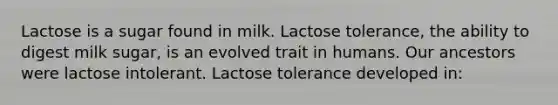 Lactose is a sugar found in milk. Lactose tolerance, the ability to digest milk sugar, is an evolved trait in humans. Our ancestors were lactose intolerant. Lactose tolerance developed in: