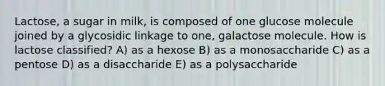 Lactose, a sugar in milk, is composed of one glucose molecule joined by a glycosidic linkage to one, galactose molecule. How is lactose classified? A) as a hexose B) as a monosaccharide C) as a pentose D) as a disaccharide E) as a polysaccharide