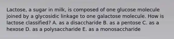 Lactose, a sugar in milk, is composed of one glucose molecule joined by a glycosidic linkage to one galactose molecule. How is lactose classified? A. as a disaccharide B. as a pentose C. as a hexose D. as a polysaccharide E. as a monosaccharide