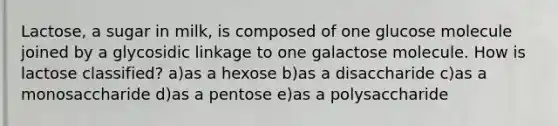 Lactose, a sugar in milk, is composed of one glucose molecule joined by a glycosidic linkage to one galactose molecule. How is lactose classified? a)as a hexose b)as a disaccharide c)as a monosaccharide d)as a pentose e)as a polysaccharide