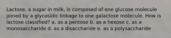 Lactose, a sugar in milk, is composed of one glucose molecule joined by a glycosidic linkage to one galactose molecule. How is lactose classified? a. as a pentose b. as a hexose c. as a monosaccharide d. as a disaccharide e. as a polysaccharide