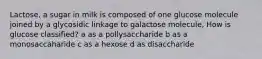 Lactose, a sugar in milk is composed of one glucose molecule joined by a glycosidic linkage to galactose molecule, How is glucose classified? a as a pollysaccharide b as a monosaccaharide c as a hexose d as disaccharide