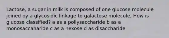 Lactose, a sugar in milk is composed of one glucose molecule joined by a glycosidic linkage to galactose molecule, How is glucose classified? a as a pollysaccharide b as a monosaccaharide c as a hexose d as disaccharide