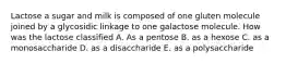 Lactose a sugar and milk is composed of one gluten molecule joined by a glycosidic linkage to one galactose molecule. How was the lactose classified A. As a pentose B. as a hexose C. as a monosaccharide D. as a disaccharide E. as a polysaccharide