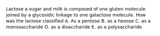 Lactose a sugar and milk is composed of one gluten molecule joined by a glycosidic linkage to one galactose molecule. How was the lactose classified A. As a pentose B. as a hexose C. as a monosaccharide D. as a disaccharide E. as a polysaccharide