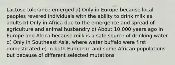 Lactose tolerance emerged a) Only in Europe because local peoples revered individuals with the ability to drink milk as adults b) Only in Africa due to the emergence and spread of agriculture and animal husbandry c) About 10,000 years ago in Europe and Africa because milk is a safe source of drinking water d) Only in Southeast Asia, where water buffalo were first domesticated e) In both European and some African populations but because of different selected mutations