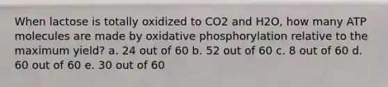 When lactose is totally oxidized to CO2 and H2O, how many ATP molecules are made by oxidative phosphorylation relative to the maximum yield? a. 24 out of 60 b. 52 out of 60 c. 8 out of 60 d. 60 out of 60 e. 30 out of 60