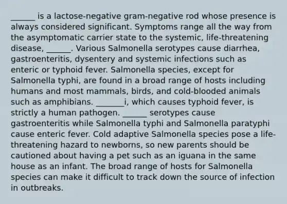 ______ is a lactose-negative gram-negative rod whose presence is always considered significant. Symptoms range all the way from the asymptomatic carrier state to the systemic, life-threatening disease, ______. Various Salmonella serotypes cause diarrhea, gastroenteritis, dysentery and systemic infections such as enteric or typhoid fever. Salmonella species, except for Salmonella typhi, are found in a broad range of hosts including humans and most mammals, birds, and cold-blooded animals such as amphibians. _______i, which causes typhoid fever, is strictly a human pathogen. ______ serotypes cause gastroenteritis while Salmonella typhi and Salmonella paratyphi cause enteric fever. Cold adaptive Salmonella species pose a life-threatening hazard to newborns, so new parents should be cautioned about having a pet such as an iguana in the same house as an infant. The broad range of hosts for Salmonella species can make it difficult to track down the source of infection in outbreaks.