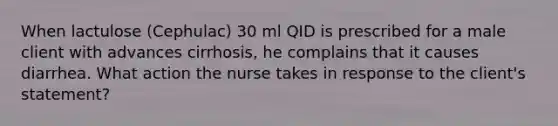 When lactulose (Cephulac) 30 ml QID is prescribed for a male client with advances cirrhosis, he complains that it causes diarrhea. What action the nurse takes in response to the client's statement?