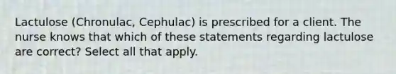 Lactulose (Chronulac, Cephulac) is prescribed for a client. The nurse knows that which of these statements regarding lactulose are correct? Select all that apply.