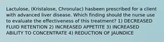 Lactulose, (Kristalose, Chronulac) hasbeen prescribed for a client with advanced liver disease. Which finding should the nurse use to evaluate the effectiveness of this treatment? 1) DECREASED FLUID RETENTION 2) INCREASED APPETITE 3) INCREASED ABILITY TO CONCENTRATE 4) REDUCTION OF JAUNDICE