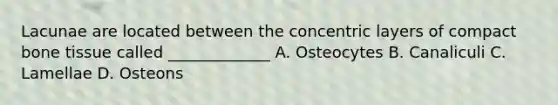 Lacunae are located between the concentric layers of compact bone tissue called _____________ A. Osteocytes B. Canaliculi C. Lamellae D. Osteons