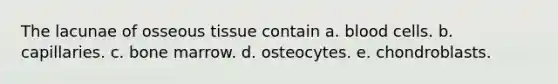 The lacunae of osseous tissue contain a. blood cells. b. capillaries. c. bone marrow. d. osteocytes. e. chondroblasts.