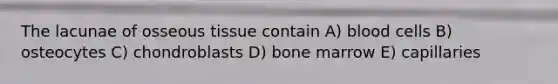 The lacunae of osseous tissue contain A) blood cells B) osteocytes C) chondroblasts D) bone marrow E) capillaries