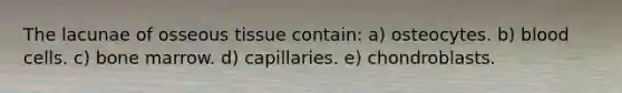 The lacunae of osseous tissue contain: a) osteocytes. b) blood cells. c) bone marrow. d) capillaries. e) chondroblasts.
