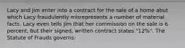 Lacy and Jim enter into a contract for the sale of a home abut which Lacy fraudulently misrepresents a number of material facts. Lacy even tells Jim that her commission on the sale is 6 percent, but their signed, written contract states "12%". The Statute of Frauds governs: