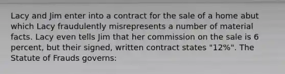 Lacy and Jim enter into a contract for the sale of a home abut which Lacy fraudulently misrepresents a number of material facts. Lacy even tells Jim that her commission on the sale is 6 percent, but their signed, written contract states "12%". The Statute of Frauds governs: