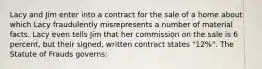 Lacy and Jim enter into a contract for the sale of a home about which Lacy fraudulently misrepresents a number of material facts. Lacy even tells Jim that her commission on the sale is 6 percent, but their signed, written contract states "12%". The Statute of Frauds governs: