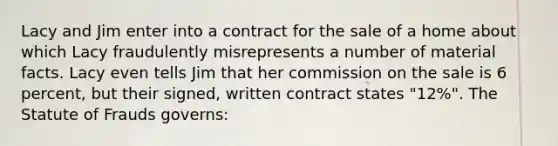 Lacy and Jim enter into a contract for the sale of a home about which Lacy fraudulently misrepresents a number of material facts. Lacy even tells Jim that her commission on the sale is 6 percent, but their signed, written contract states "12%". The Statute of Frauds governs: