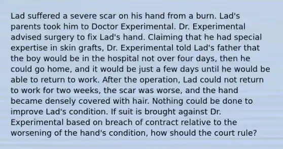 Lad suffered a severe scar on his hand from a burn. Lad's parents took him to Doctor Experimental. Dr. Experimental advised surgery to fix Lad's hand. Claiming that he had special expertise in skin grafts, Dr. Experimental told Lad's father that the boy would be in the hospital not over four days, then he could go home, and it would be just a few days until he would be able to return to work. After the operation, Lad could not return to work for two weeks, the scar was worse, and the hand became densely covered with hair. Nothing could be done to improve Lad's condition. If suit is brought against Dr. Experimental based on breach of contract relative to the worsening of the hand's condition, how should the court rule?