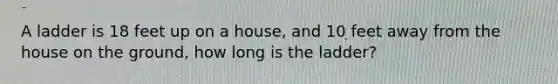 A ladder is 18 feet up on a house, and 10 feet away from the house on the ground, how long is the ladder?