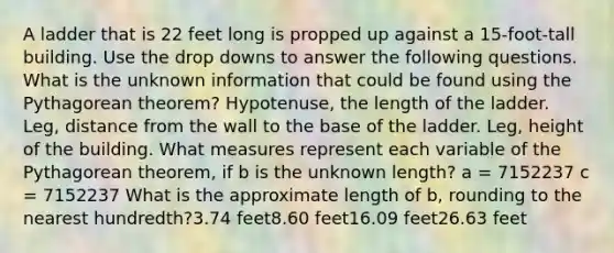 A ladder that is 22 feet long is propped up against a 15-foot-tall building. Use the drop downs to answer the following questions. What is the unknown information that could be found using the Pythagorean theorem? Hypotenuse, the length of the ladder. Leg, distance from the wall to the base of the ladder. Leg, height of the building. What measures represent each variable of the Pythagorean theorem, if b is the unknown length? a = 7152237 c = 7152237 What is the approximate length of b, rounding to the nearest hundredth?3.74 feet8.60 feet16.09 feet26.63 feet