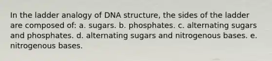 In the ladder analogy of <a href='https://www.questionai.com/knowledge/kWBpxS6BsR-dna-structure' class='anchor-knowledge'>dna structure</a>, the sides of the ladder are composed of: a. sugars. b. phosphates. c. alternating sugars and phosphates. d. alternating sugars and nitrogenous bases. e. nitrogenous bases.