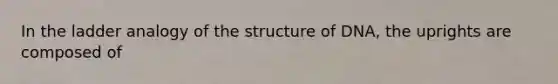 In the ladder analogy of the structure of DNA, the uprights are composed of