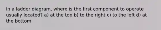 In a ladder diagram, where is the first component to operate usually located? a) at the top b) to the right c) to the left d) at the bottom