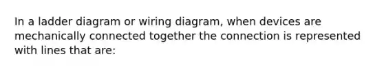 In a ladder diagram or wiring diagram, when devices are mechanically connected together the connection is represented with lines that are: