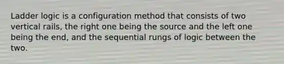 Ladder logic is a configuration method that consists of two vertical rails, the right one being the source and the left one being the end, and the sequential rungs of logic between the two.