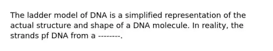 The ladder model of DNA is a simplified representation of the actual structure and shape of a DNA molecule. In reality, the strands pf DNA from a --------.