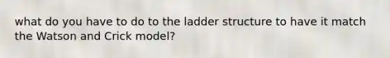 what do you have to do to the ladder structure to have it match the Watson and Crick model?