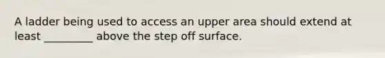 A ladder being used to access an upper area should extend at least _________ above the step off surface.