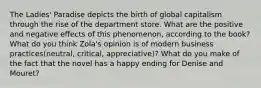 The Ladies' Paradise depicts the birth of global capitalism through the rise of the department store. What are the positive and negative effects of this phenomenon, according to the book? What do you think Zola's opinion is of modern business practices(neutral, critical, appreciative)? What do you make of the fact that the novel has a happy ending for Denise and Mouret?