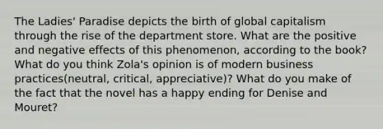 The Ladies' Paradise depicts the birth of global capitalism through the rise of the department store. What are the positive and negative effects of this phenomenon, according to the book? What do you think Zola's opinion is of modern business practices(neutral, critical, appreciative)? What do you make of the fact that the novel has a happy ending for Denise and Mouret?