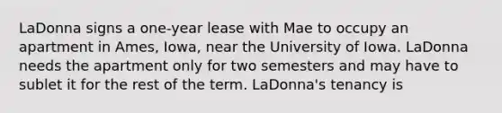 LaDonna signs a one-year lease with Mae to occupy an apartment in Ames, Iowa, near the University of Iowa. LaDonna needs the apartment only for two semesters and may have to sublet it for the rest of the term. LaDonna's tenancy is