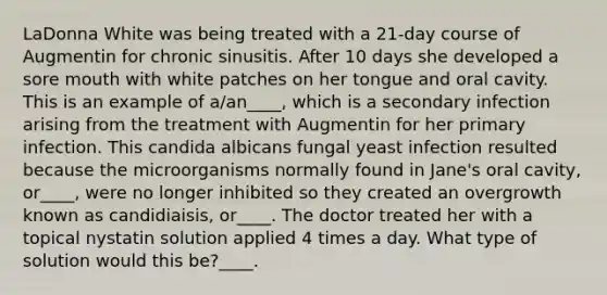 LaDonna White was being treated with a 21-day course of Augmentin for chronic sinusitis. After 10 days she developed a sore mouth with white patches on her tongue and oral cavity. This is an example of a/an____, which is a secondary infection arising from the treatment with Augmentin for her primary infection. This candida albicans fungal yeast infection resulted because the microorganisms normally found in Jane's oral cavity, or____, were no longer inhibited so they created an overgrowth known as candidiaisis, or____. The doctor treated her with a topical nystatin solution applied 4 times a day. What type of solution would this be?____.